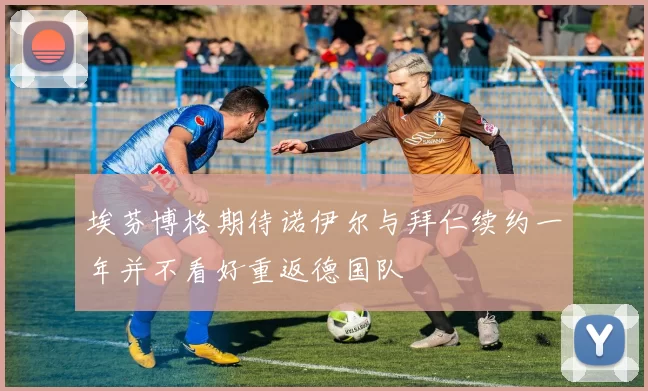 埃芬博格期待诺伊尔与拜仁续约一年并不看好重返德国队