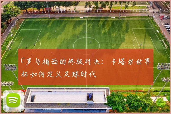 C罗与梅西的终极对决:卡塔尔世界杯如何定义足球时代