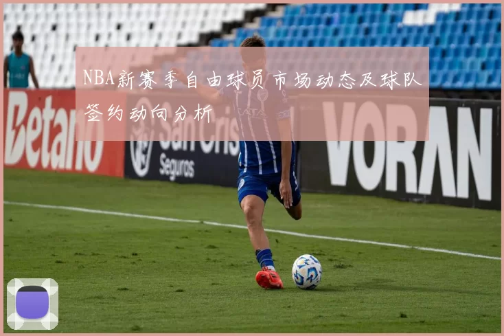 NBA新赛季自由球员市场动态及球队签约动向分析