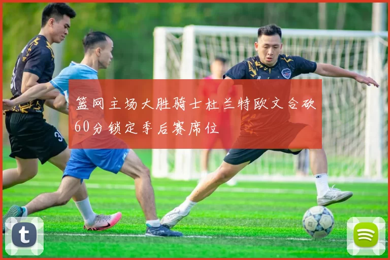 篮网主场大胜骑士杜兰特欧文合砍60分锁定季后赛席位