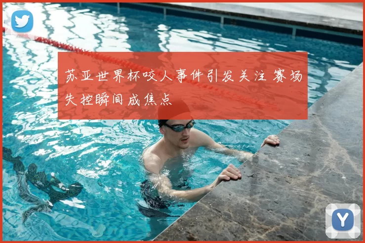 苏亚世界杯咬人事件引发关注 赛场失控瞬间成焦点