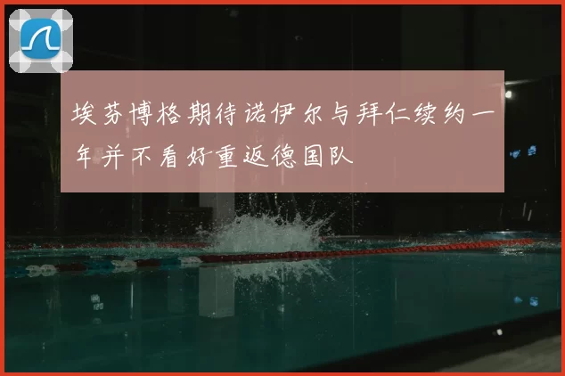 埃芬博格期待诺伊尔与拜仁续约一年并不看好重返德国队
