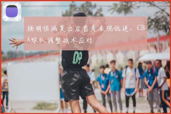 杨明伤病复出后首秀表现低迷,CBA球队调整战术应对