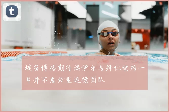 埃芬博格期待诺伊尔与拜仁续约一年并不看好重返德国队
