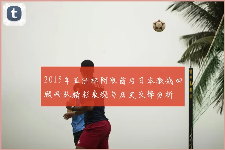 2015年亚洲杯阿联酋与日本激战回顾两队精彩表现与历史交锋分析