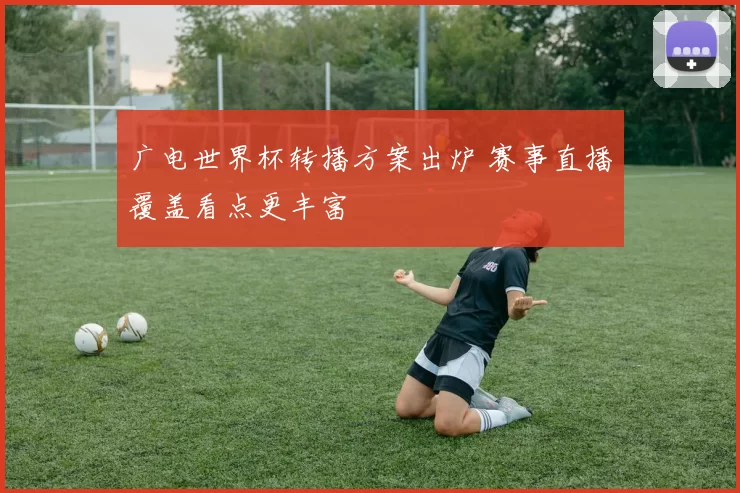 广电世界杯转播方案出炉 赛事直播覆盖看点更丰富