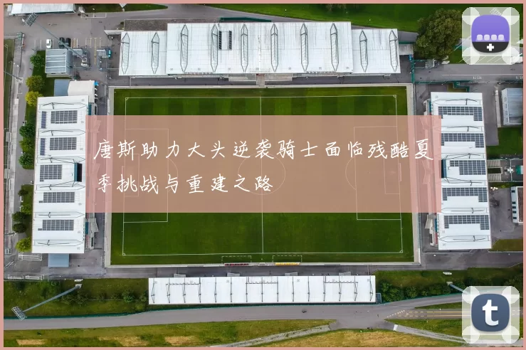 唐斯助力大头逆袭骑士面临残酷夏季挑战与重建之路