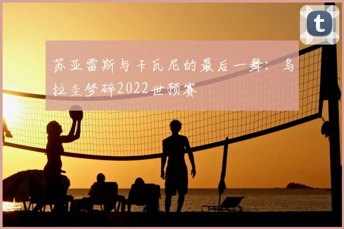苏亚雷斯与卡瓦尼的最后一舞：乌拉圭梦碎2022世预赛