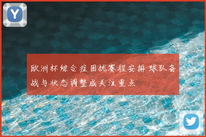 欧洲杯综合症困扰赛程安排 球队备战与状态调整成关注重点