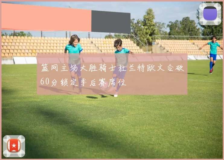 篮网主场大胜骑士杜兰特欧文合砍60分锁定季后赛席位