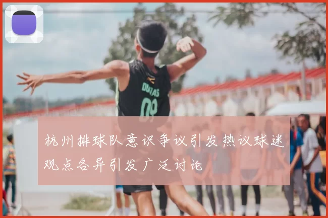 杭州排球队意识争议引发热议球迷观点各异引发广泛讨论