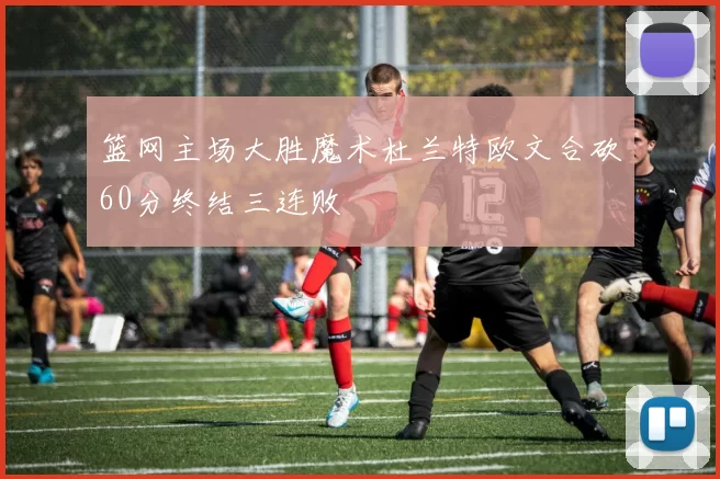 篮网主场大胜魔术杜兰特欧文合砍60分终结三连败