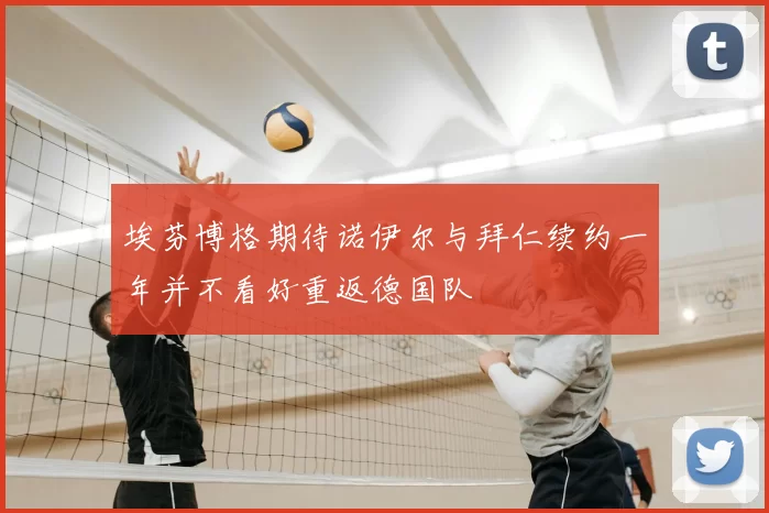 埃芬博格期待诺伊尔与拜仁续约一年并不看好重返德国队