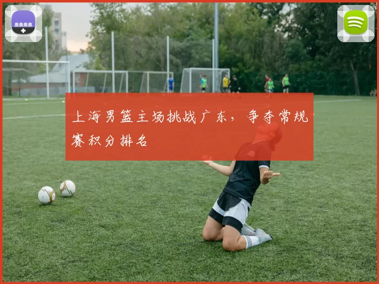 上海男篮主场挑战广东,争夺常规赛积分排名