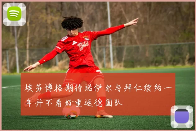 埃芬博格期待诺伊尔与拜仁续约一年并不看好重返德国队