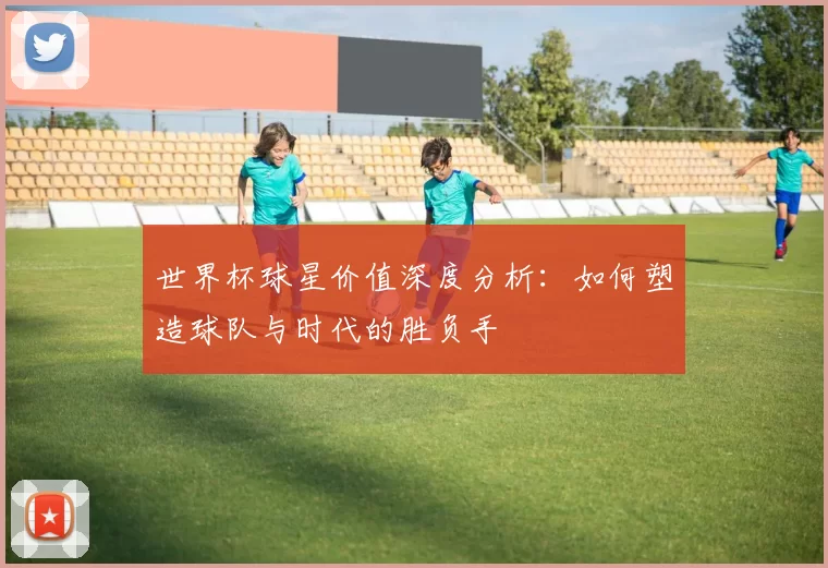 世界杯球星价值深度分析：如何塑造球队与时代的胜负手