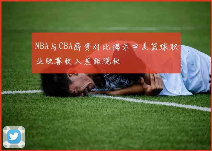NBA与CBA薪资对比揭示中美篮球职业联赛收入差距现状