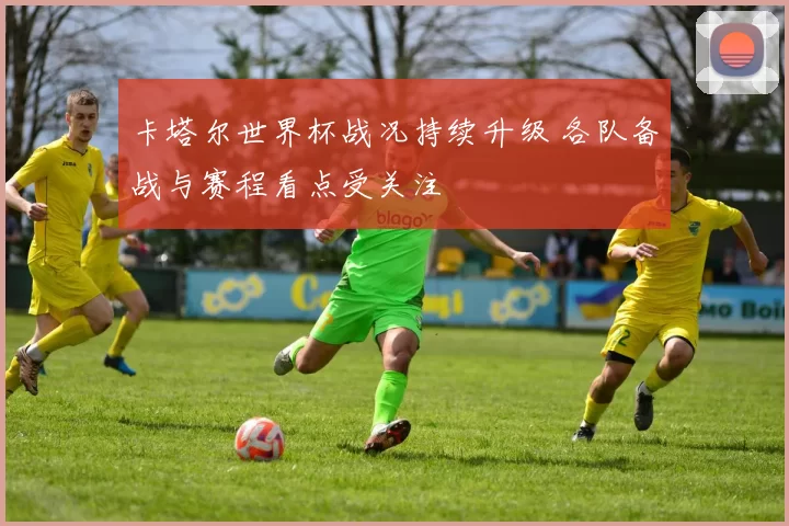 卡塔尔世界杯战况持续升级 各队备战与赛程看点受关注