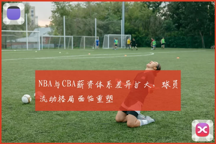 NBA与CBA薪资体系差异扩大，球员流动格局面临重塑