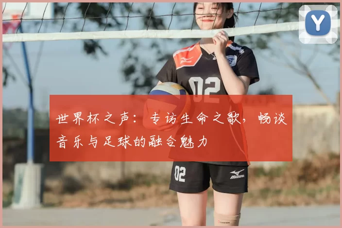 世界杯之声：专访生命之歌，畅谈音乐与足球的融合魅力