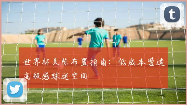 世界杯美陈布置指南:低成本营造高级感球迷空间