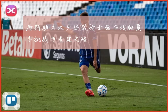 唐斯助力大头逆袭骑士面临残酷夏季挑战与重建之路