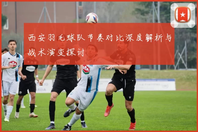 西安羽毛球队节奏对比深度解析与战术演变探讨