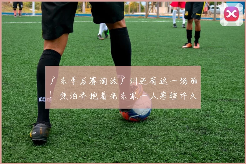 广东季后赛淘汰广州还有这一场面！焦泊乔抱着老东家一人寒暄许久