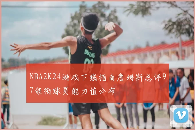 NBA2K24游戏下载指南詹姆斯总评97领衔球员能力值公布