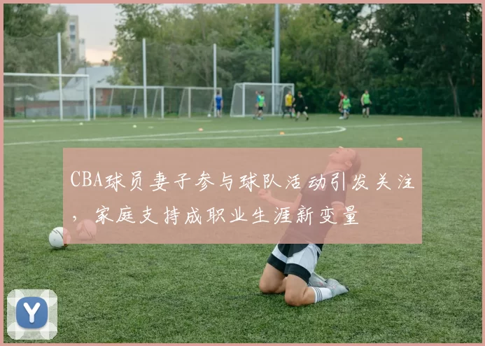CBA球员妻子参与球队活动引发关注,家庭支持成职业生涯新变量