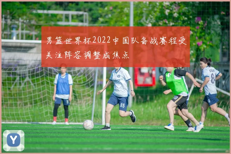 男篮世界杯2022中国队备战赛程受关注阵容调整成焦点