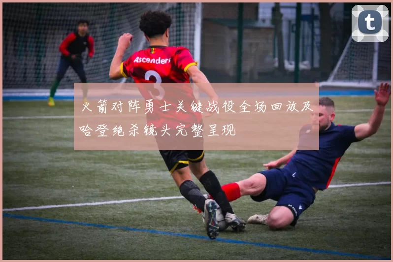 火箭对阵勇士关键战役全场回放及哈登绝杀镜头完整呈现