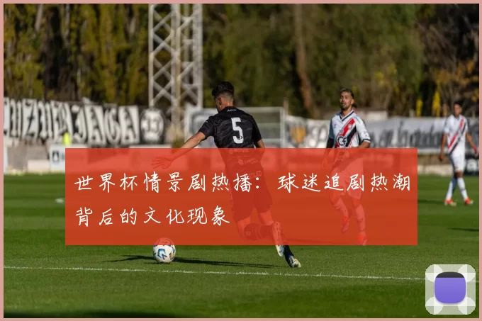 世界杯情景剧热播:球迷追剧热潮背后的文化现象