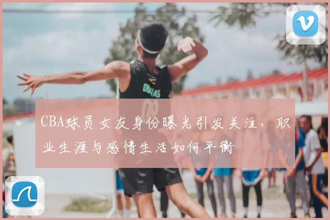 CBA球员女友身份曝光引发关注,职业生涯与感情生活如何平衡