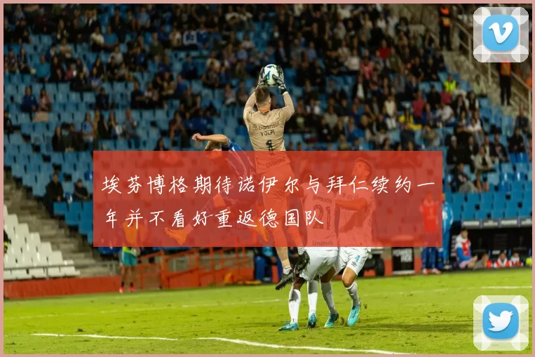埃芬博格期待诺伊尔与拜仁续约一年并不看好重返德国队
