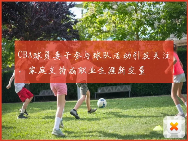 CBA球员妻子参与球队活动引发关注,家庭支持成职业生涯新变量
