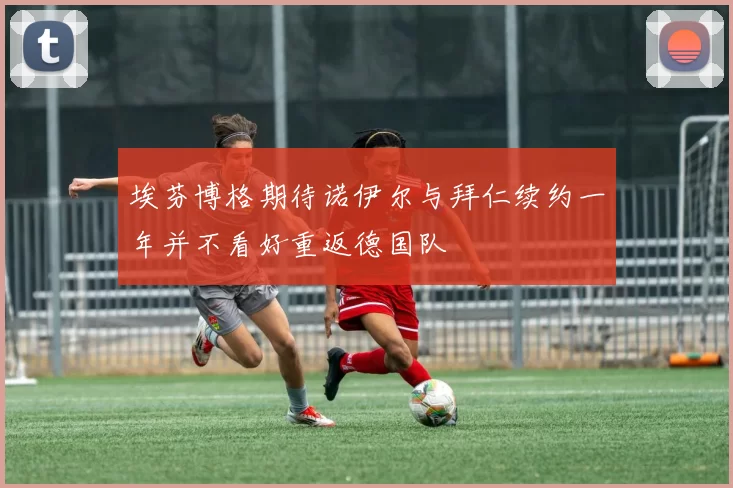 埃芬博格期待诺伊尔与拜仁续约一年并不看好重返德国队