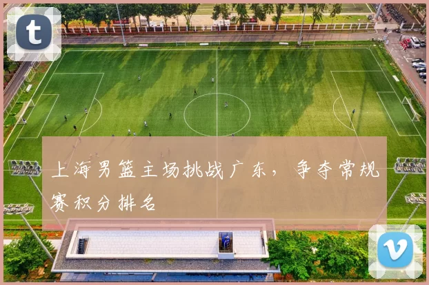 上海男篮主场挑战广东，争夺常规赛积分排名