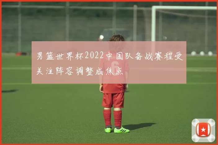男篮世界杯2022中国队备战赛程受关注阵容调整成焦点