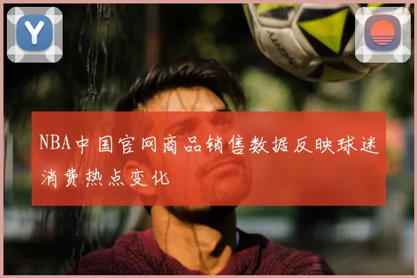 NBA中国官网商品销售数据反映球迷消费热点变化