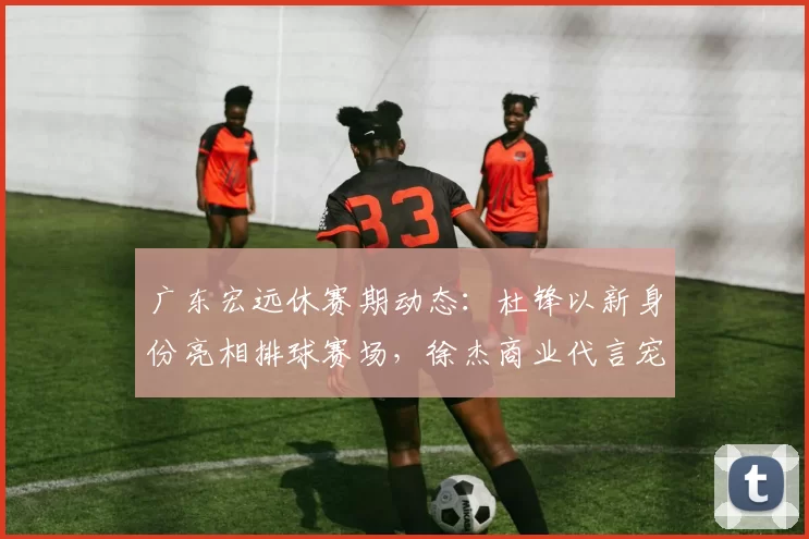 广东宏远休赛期动态:杜锋以新身份亮相排球赛场,徐杰商业代言宠粉,小将陈家政苦练持球