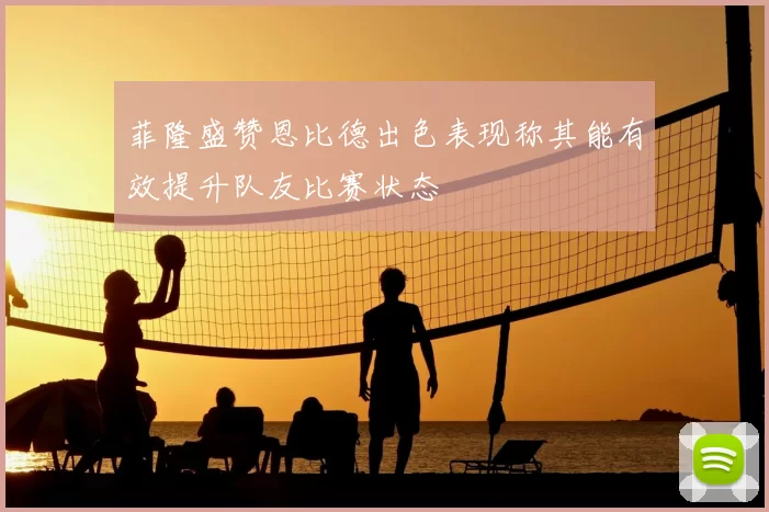 菲隆盛赞恩比德出色表现称其能有效提升队友比赛状态