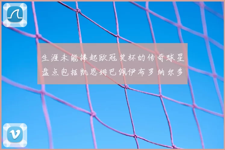 生涯未能捧起欧冠奖杯的传奇球星盘点包括凯恩姆巴佩伊布罗纳尔多等