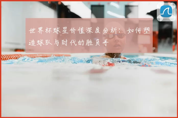 世界杯球星价值深度分析:如何塑造球队与时代的胜负手