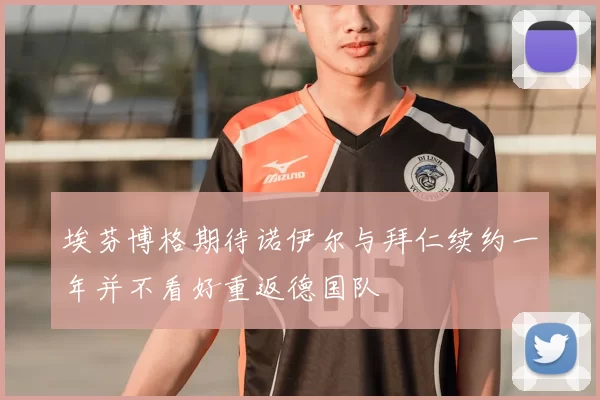 埃芬博格期待诺伊尔与拜仁续约一年并不看好重返德国队