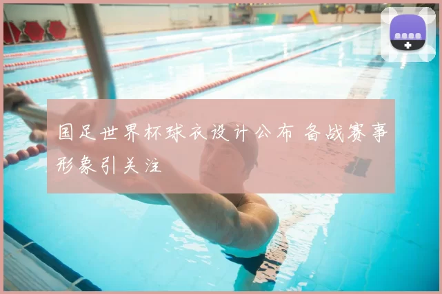国足世界杯球衣设计公布 备战赛事形象引关注