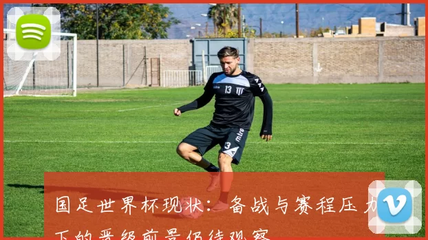 国足世界杯现状：备战与赛程压力下的晋级前景仍待观察