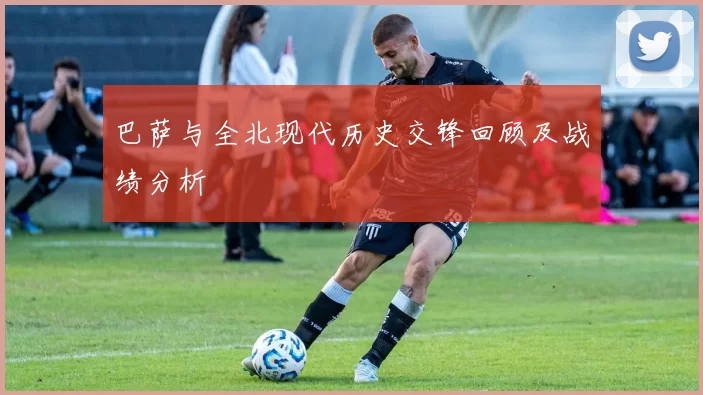巴萨与全北现代历史交锋回顾及战绩分析