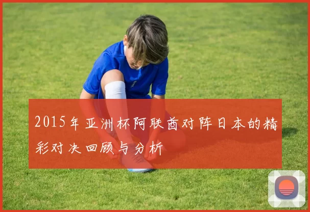 2015年亚洲杯阿联酋对阵日本的精彩对决回顾与分析