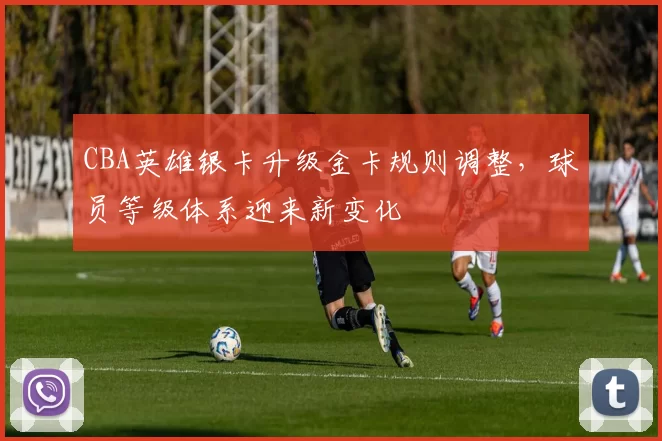 CBA英雄银卡升级金卡规则调整，球员等级体系迎来新变化